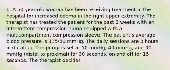 6. A 50-year-old woman has been receiving treatment in the hospital for increased edema in the right upper extremity. The therapist has treated the patient for the past 3 weeks with an intermittent compression pump equipped with a multicompartment compression sleeve. The patient's average blood pressure is 135/80 mmHg. The daily sessions are 3 hours in duration. The pump is set at 50 mmHg, 40 mmHg, and 30 mmHg (distal to proximal) for 30 seconds, on and off for 15 seconds. The therapist decides