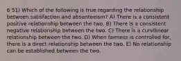 6 51) Which of the following is true regarding the relationship between satisfaction and absenteeism? A) There is a consistent positive relationship between the two. B) There is a consistent negative relationship between the two. C) There is a curvilinear relationship between the two. D) When fairness is controlled for, there is a direct relationship between the two. E) No relationship can be established between the two.