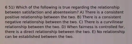 6 51) Which of the following is true regarding the relationship between satisfaction and absenteeism? A) There is a consistent positive relationship between the two. B) There is a consistent negative relationship between the two. C) There is a curvilinear relationship between the two. D) When fairness is controlled for, there is a direct relationship between the two. E) No relationship can be established between the two.