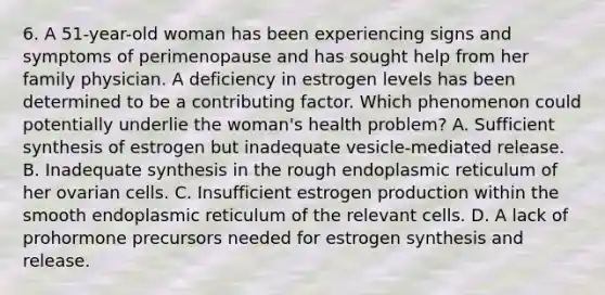 6. A 51-year-old woman has been experiencing signs and symptoms of perimenopause and has sought help from her family physician. A deficiency in estrogen levels has been determined to be a contributing factor. Which phenomenon could potentially underlie the woman's health problem? A. Sufficient synthesis of estrogen but inadequate vesicle-mediated release. B. Inadequate synthesis in the rough endoplasmic reticulum of her ovarian cells. C. Insufficient estrogen production within the smooth endoplasmic reticulum of the relevant cells. D. A lack of prohormone precursors needed for estrogen synthesis and release.