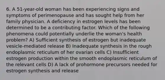 6. A 51-year-old woman has been experiencing signs and symptoms of perimenopause and has sought help from her family physician. A deficiency in estrogen levels has been determined to be a contributing factor. Which of the following phenomena could potentially underlie the woman's health problem? A) Sufficient synthesis of estrogen but inadequate vesicle-mediated release B) Inadequate synthesis in the rough endoplasmic reticulum of her ovarian cells C) Insufficient estrogen production within the smooth endoplasmic reticulum of the relevant cells D) A lack of prohormone precursors needed for estrogen synthesis and release