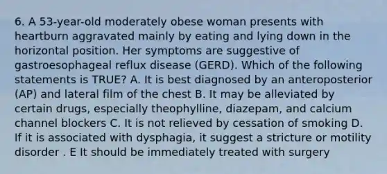 6. A 53-year-old moderately obese woman presents with heartburn aggravated mainly by eating and lying down in the horizontal position. Her symptoms are suggestive of gastroesophageal reflux disease (GERD). Which of the following statements is TRUE? A. It is best diagnosed by an anteroposterior (AP) and lateral film of the chest B. It may be alleviated by certain drugs, especially theophylline, diazepam, and calcium channel blockers C. It is not relieved by cessation of smoking D. If it is associated with dysphagia, it suggest a stricture or motility disorder . E It should be immediately treated with surgery