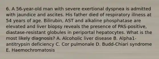 6. A 56-year-old man with severe exertional dyspnea is admitted with jaundice and ascites. His father died of respiratory illness at 54 years of age. Bilirubin, AST and alkaline phosphatase are elevated and liver biopsy reveals the presence of PAS-positive, diastase-resistant globules in periportal hepatocytes. What is the most likely diagnosis? A. Alcoholic liver disease B. Alpha1-antitrypsin deficiency C. Cor pulmonale D. Budd-Chiari syndrome E. Haemochromatosis