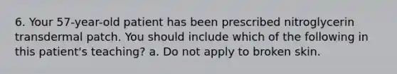 6. Your 57-year-old patient has been prescribed nitroglycerin transdermal patch. You should include which of the following in this patient's teaching? a. Do not apply to broken skin.