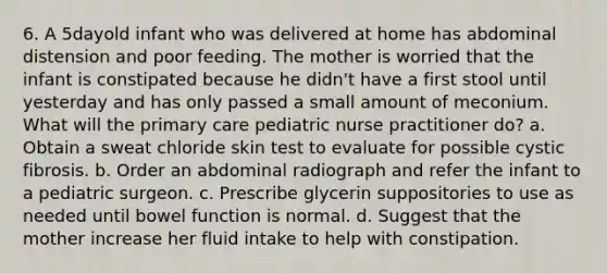 6. A 5dayold infant who was delivered at home has abdominal distension and poor feeding. The mother is worried that the infant is constipated because he didn't have a first stool until yesterday and has only passed a small amount of meconium. What will the primary care pediatric nurse practitioner do? a. Obtain a sweat chloride skin test to evaluate for possible cystic fibrosis. b. Order an abdominal radiograph and refer the infant to a pediatric surgeon. c. Prescribe glycerin suppositories to use as needed until bowel function is normal. d. Suggest that the mother increase her fluid intake to help with constipation.