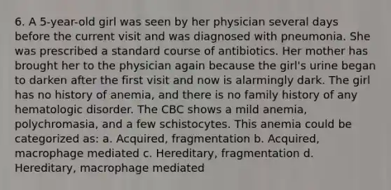 6. A 5-year-old girl was seen by her physician several days before the current visit and was diagnosed with pneumonia. She was prescribed a standard course of antibiotics. Her mother has brought her to the physician again because the girl's urine began to darken after the first visit and now is alarmingly dark. The girl has no history of anemia, and there is no family history of any hematologic disorder. The CBC shows a mild anemia, polychromasia, and a few schistocytes. This anemia could be categorized as: a. Acquired, fragmentation b. Acquired, macrophage mediated c. Hereditary, fragmentation d. Hereditary, macrophage mediated