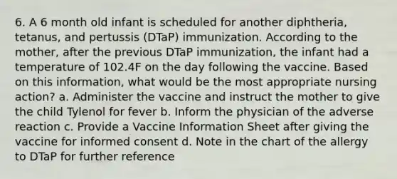 6. A 6 month old infant is scheduled for another diphtheria, tetanus, and pertussis (DTaP) immunization. According to the mother, after the previous DTaP immunization, the infant had a temperature of 102.4F on the day following the vaccine. Based on this information, what would be the most appropriate nursing action? a. Administer the vaccine and instruct the mother to give the child Tylenol for fever b. Inform the physician of the adverse reaction c. Provide a Vaccine Information Sheet after giving the vaccine for informed consent d. Note in the chart of the allergy to DTaP for further reference