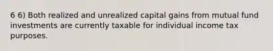 6 6) Both realized and unrealized capital gains from mutual fund investments are currently taxable for individual income tax purposes.