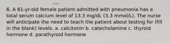 6. A 61-yr-old female patient admitted with pneumonia has a total serum calcium level of 13.3 mg/dL (3.3 mmol/L). The nurse will anticipate the need to teach the patient about testing for (fill in the blank) levels. a. calcitonin b. catecholamine c. thyroid hormone d. parathyroid hormone