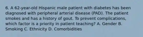 6. A 62-year-old Hispanic male patient with diabetes has been diagnosed with peripheral arterial disease (PAD). The patient smokes and has a history of gout. To prevent complications, which factor is a priority in patient teaching? A. Gender B. Smoking C. Ethnicity D. Comorbidities