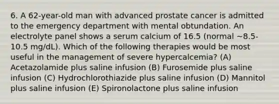 6. A 62-year-old man with advanced prostate cancer is admitted to the emergency department with mental obtundation. An electrolyte panel shows a serum calcium of 16.5 (normal ∼8.5-10.5 mg/dL). Which of the following therapies would be most useful in the management of severe hypercalcemia? (A) Acetazolamide plus saline infusion (B) Furosemide plus saline infusion (C) Hydrochlorothiazide plus saline infusion (D) Mannitol plus saline infusion (E) Spironolactone plus saline infusion