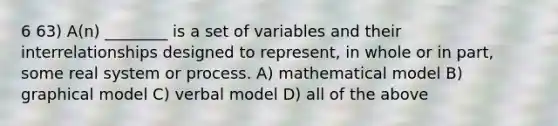 6 63) A(n) ________ is a set of variables and their interrelationships designed to represent, in whole or in part, some real system or process. A) mathematical model B) graphical model C) verbal model D) all of the above