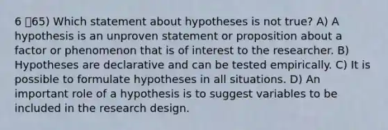 6 65) Which statement about hypotheses is not true? A) A hypothesis is an unproven statement or proposition about a factor or phenomenon that is of interest to the researcher. B) Hypotheses are declarative and can be tested empirically. C) It is possible to formulate hypotheses in all situations. D) An important role of a hypothesis is to suggest variables to be included in the research design.