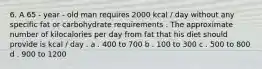 6. A 65 - year - old man requires 2000 kcal / day without any specific fat or carbohydrate requirements . The approximate number of kilocalories per day from fat that his diet should provide is kcal / day . a . 400 to 700 b . 100 to 300 c . 500 to 800 d . 900 to 1200