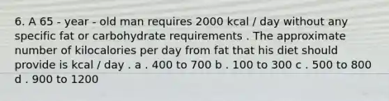 6. A 65 - year - old man requires 2000 kcal / day without any specific fat or carbohydrate requirements . The approximate number of kilocalories per day from fat that his diet should provide is kcal / day . a . 400 to 700 b . 100 to 300 c . 500 to 800 d . 900 to 1200