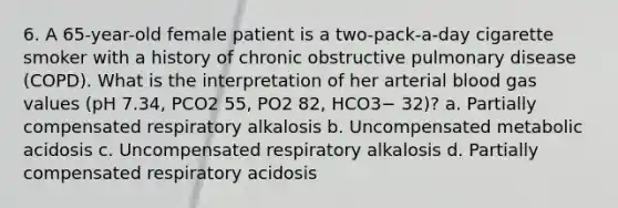 6. A 65-year-old female patient is a two-pack-a-day cigarette smoker with a history of chronic obstructive pulmonary disease (COPD). What is the interpretation of her arterial blood gas values (pH 7.34, PCO2 55, PO2 82, HCO3− 32)? a. Partially compensated respiratory alkalosis b. Uncompensated metabolic acidosis c. Uncompensated respiratory alkalosis d. Partially compensated respiratory acidosis