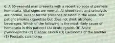 6. A 65-year-old man presents with a recent episode of painless hematuria. Vital signs are normal. All blood tests and urinalysis are normal, except for the presence of blood in the urine. The patient smokes cigarettes but does not drink alcoholic beverages. Which of the following is the most likely cause of hematuria in this patient? (A) Acute cystitis (B) Acute pyelonephritis (C) Bladder calculi (D) Carcinoma of the bladder (E) Prostatic carcinoma