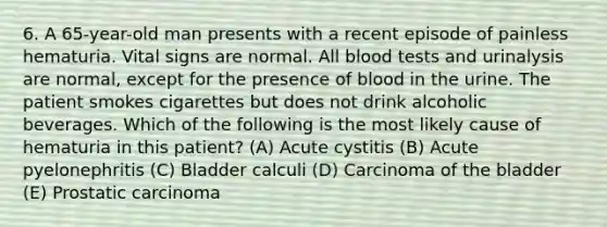 6. A 65-year-old man presents with a recent episode of painless hematuria. Vital signs are normal. All blood tests and urinalysis are normal, except for the presence of blood in the urine. The patient smokes cigarettes but does not drink alcoholic beverages. Which of the following is the most likely cause of hematuria in this patient? (A) Acute cystitis (B) Acute pyelonephritis (C) Bladder calculi (D) Carcinoma of the bladder (E) Prostatic carcinoma