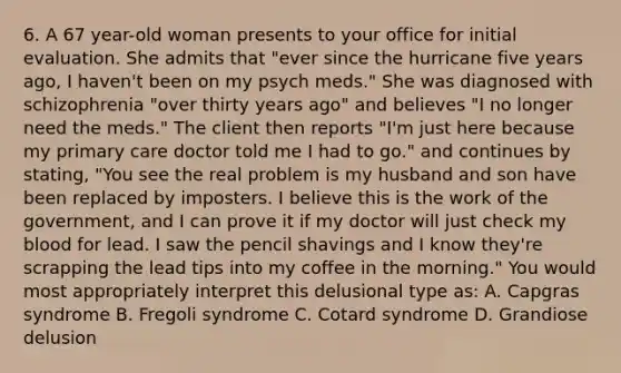 6. A 67 year-old woman presents to your office for initial evaluation. She admits that "ever since the hurricane five years ago, I haven't been on my psych meds." She was diagnosed with schizophrenia "over thirty years ago" and believes "I no longer need the meds." The client then reports "I'm just here because my primary care doctor told me I had to go." and continues by stating, "You see the real problem is my husband and son have been replaced by imposters. I believe this is the work of the government, and I can prove it if my doctor will just check my blood for lead. I saw the pencil shavings and I know they're scrapping the lead tips into my coffee in the morning." You would most appropriately interpret this delusional type as: A. Capgras syndrome B. Fregoli syndrome C. Cotard syndrome D. Grandiose delusion