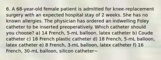 6. A 68-year-old female patient is admitted for knee-replacement surgery with an expected hospital stay of 2 weeks. She has no known allergies. The physician has ordered an indwelling Foley catheter to be inserted preoperatively. Which catheter should you choose? a) 14 French, 5-mL balloon, latex catheter b) Coude catheter c) 16 French plastic catheter d) 18 French, 5-mL balloon, latex catheter e) 8 French, 3-mL balloon, latex catheter f) 16 French, 30-mL balloon, silicon catheter~