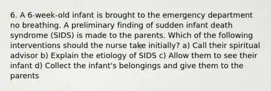 6. A 6-week-old infant is brought to the emergency department no breathing. A preliminary finding of sudden infant death syndrome (SIDS) is made to the parents. Which of the following interventions should the nurse take initially? a) Call their spiritual advisor b) Explain the etiology of SIDS c) Allow them to see their infant d) Collect the infant's belongings and give them to the parents