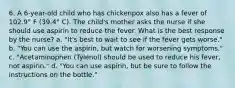 6. A 6-year-old child who has chickenpox also has a fever of 102.9° F (39.4° C). The child's mother asks the nurse if she should use aspirin to reduce the fever. What is the best response by the nurse? a. "It's best to wait to see if the fever gets worse." b. "You can use the aspirin, but watch for worsening symptoms." c. "Acetaminophen (Tylenol) should be used to reduce his fever, not aspirin." d. "You can use aspirin, but be sure to follow the instructions on the bottle."