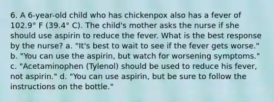 6. A 6-year-old child who has chickenpox also has a fever of 102.9° F (39.4° C). The child's mother asks the nurse if she should use aspirin to reduce the fever. What is the best response by the nurse? a. "It's best to wait to see if the fever gets worse." b. "You can use the aspirin, but watch for worsening symptoms." c. "Acetaminophen (Tylenol) should be used to reduce his fever, not aspirin." d. "You can use aspirin, but be sure to follow the instructions on the bottle."