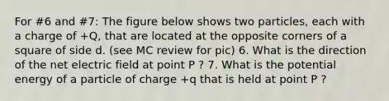 For #6 and #7: The figure below shows two particles, each with a charge of +Q, that are located at the opposite corners of a square of side d. (see MC review for pic) 6. What is the direction of the net electric field at point P ? 7. What is the potential energy of a particle of charge +q that is held at point P ?