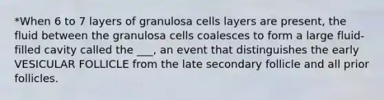 *When 6 to 7 layers of granulosa cells layers are present, the fluid between the granulosa cells coalesces to form a large fluid-filled cavity called the ___, an event that distinguishes the early VESICULAR FOLLICLE from the late secondary follicle and all prior follicles.