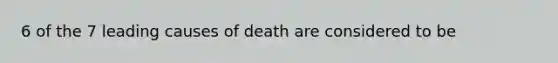 6 of the 7 leading causes of death are considered to be