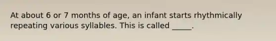 At about 6 or 7 months of age, an infant starts rhythmically repeating various syllables. This is called _____.
