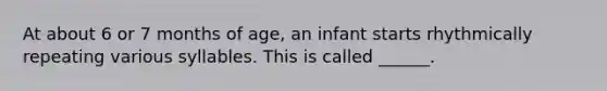 At about 6 or 7 months of age, an infant starts rhythmically repeating various syllables. This is called ______.