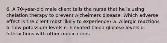 6. A 70-year-old male client tells the nurse that he is using chelation therapy to prevent Alzheimers disease. Which adverse effect is the client most likely to experience? a. Allergic reactions b. Low potassium levels c. Elevated blood glucose levels d. Interactions with other medications