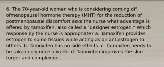 6. The 70-year-old woman who is considering coming off ofmenopausal hormone therapy (MHT) for the reduction of postmenopausal discomfort asks the nurse what advantage is offered by tamoxifen, also called a "designer estrogen." Which response by the nurse is appropriate? a. Tamoxifen provides estrogen to some tissues while acting as an antiestrogen to others. b. Tamoxifen has no side effects. c. Tamoxifen needs to be taken only once a week. d. Tamoxifen improves the skin turgor and complexion.