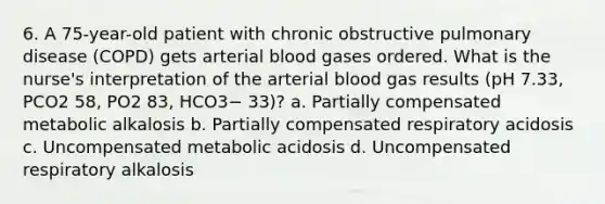 6. A 75-year-old patient with chronic obstructive pulmonary disease (COPD) gets arterial blood gases ordered. What is the nurse's interpretation of the arterial blood gas results (pH 7.33, PCO2 58, PO2 83, HCO3− 33)? a. Partially compensated metabolic alkalosis b. Partially compensated respiratory acidosis c. Uncompensated metabolic acidosis d. Uncompensated respiratory alkalosis