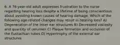 6. A 76-year-old adult expresses frustration to the nurse regarding hearing loss despite a lifetime of being conscientious about avoiding known causes of hearing damage. Which of the following age-related changes may result in hearing loss? A) Degeneration of the inner ear structures B) Decreased viscosity and quantity of cerumen C) Plaque formation and occlusion of the Eustachian tubes D) Hypertrophy of the external ear structures