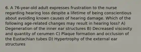 6. A 76-year-old adult expresses frustration to the nurse regarding hearing loss despite a lifetime of being conscientious about avoiding known causes of hearing damage. Which of the following age-related changes may result in hearing loss? A) Degeneration of the inner ear structures B) Decreased viscosity and quantity of cerumen C) Plaque formation and occlusion of the Eustachian tubes D) Hypertrophy of the external ear structures