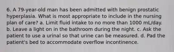 6. A 79-year-old man has been admitted with benign prostatic hyperplasia. What is most appropriate to include in the nursing plan of care? a. Limit fluid intake to no more than 1000 mL/day. b. Leave a light on in the bathroom during the night. c. Ask the patient to use a urinal so that urine can be measured. d. Pad the patient's bed to accommodate overflow incontinence.