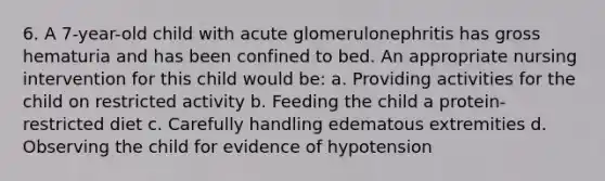 6. A 7-year-old child with acute glomerulonephritis has gross hematuria and has been confined to bed. An appropriate nursing intervention for this child would be: a. Providing activities for the child on restricted activity b. Feeding the child a protein-restricted diet c. Carefully handling edematous extremities d. Observing the child for evidence of hypotension