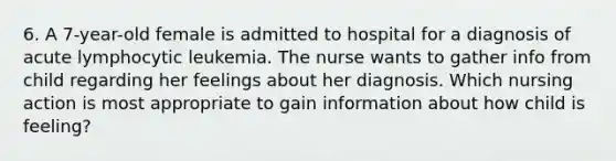 6. A 7-year-old female is admitted to hospital for a diagnosis of acute lymphocytic leukemia. The nurse wants to gather info from child regarding her feelings about her diagnosis. Which nursing action is most appropriate to gain information about how child is feeling?