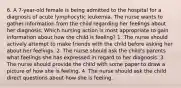 6. A 7-year-old female is being admitted to the hospital for a diagnosis of acute lymphocytic leukemia. The nurse wants to gather information from the child regarding her feelings about her diagnosis. Which nursing action is most appropriate to gain information about how the child is feeling? 1. The nurse should actively attempt to make friends with the child before asking her about her feelings. 2. The nurse should ask the child's parents what feelings she has expressed in regard to her diagnosis. 3. The nurse should provide the child with some paper to draw a picture of how she is feeling. 4. The nurse should ask the child direct questions about how she is feeling.