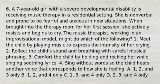 6. A 7-year-old girl with a severe developmental disability is receiving music therapy in a residential setting. She is nonverbal and prone to be fearful and anxious in new situations. When brought into the therapy room for her first session, she actively resists and begins to cry. The music therapist, working in an improvisational model, might do which of the following? 1. Meet the child by playing music to express the intensity of her crying. 2. Reflect the child's sound and breathing with careful musical phrasing. 3. Comfort the child by holding and rocking her while singing soothing lyrics. 4. Sing without words so the child hears another voice that corresponds to how she is feeling. A. 1, 2, and 3 only B. 1, 2, and 4 only C. 1, 3, and 4 only D. 2, 3, and 4 only