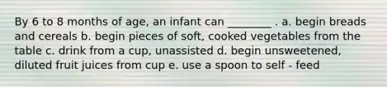 By 6 to 8 months of age, an infant can ________ . a. begin breads and cereals b. begin pieces of soft, cooked vegetables from the table c. drink from a cup, unassisted d. begin unsweetened, diluted fruit juices from cup e. use a spoon to self - feed