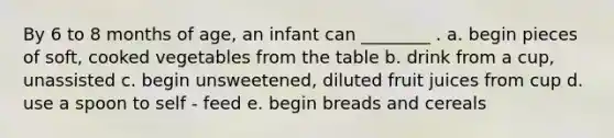 By 6 to 8 months of age, an infant can ________ . a. begin pieces of soft, cooked vegetables from the table b. drink from a cup, unassisted c. begin unsweetened, diluted fruit juices from cup d. use a spoon to self - feed e. begin breads and cereals