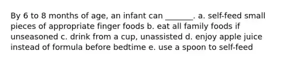 By 6 to 8 months of age, an infant can _______. a. self-feed small pieces of appropriate finger foods b. eat all family foods if unseasoned c. drink from a cup, unassisted d. enjoy apple juice instead of formula before bedtime e. use a spoon to self-feed