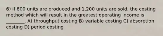 6) If 800 units are produced and 1,200 units are sold, the costing method which will result in the greatest operating income is ________. A) throughput costing B) variable costing C) absorption costing D) period costing