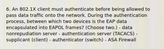 6. An 802.1X client must authenticate before being allowed to pass data traffic onto the network. During the authentication process, between which two devices is the EAP data encapsulated into EAPOL frames? (Choose two.) - data nonrepudiation server - authentication server (TACACS) - supplicant (client) - authenticator (switch) - ASA Firewall