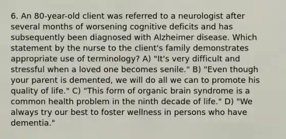 6. An 80-year-old client was referred to a neurologist after several months of worsening cognitive deficits and has subsequently been diagnosed with Alzheimer disease. Which statement by the nurse to the client's family demonstrates appropriate use of terminology? A) "It's very difficult and stressful when a loved one becomes senile." B) "Even though your parent is demented, we will do all we can to promote his quality of life." C) "This form of organic brain syndrome is a common health problem in the ninth decade of life." D) "We always try our best to foster wellness in persons who have dementia."