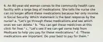 6. An 80-year-old woman comes to the community health care facility with a large bag of medications. She tells the nurse she can no longer afford these medications because her only income is Social Security. Which statement is the best response by the nurse? a. "Let's go through these medications and see which ones we can delete." b. "You can get these medicines at this clinic for free." c. "Let's see if we can get some help from Medicare to help you pay for these medications." d. "These medications are important. Do your best to pay for them."