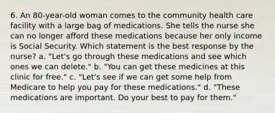 6. An 80-year-old woman comes to the community health care facility with a large bag of medications. She tells the nurse she can no longer afford these medications because her only income is Social Security. Which statement is the best response by the nurse? a. "Let's go through these medications and see which ones we can delete." b. "You can get these medicines at this clinic for free." c. "Let's see if we can get some help from Medicare to help you pay for these medications." d. "These medications are important. Do your best to pay for them."